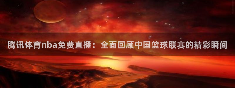 腾讯体育nba免费直播：全面回顾中国篮球联赛的精彩瞬间